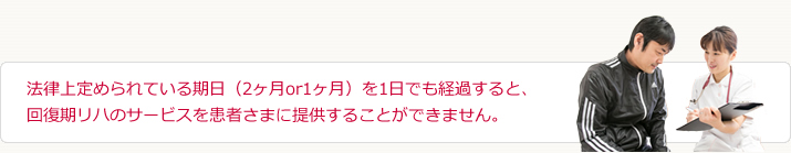 法律上定められている期日(2ヶ月or1ヶ月)を1日でも経過すると、回復期リハのサービスを患者さまに提供することができません。